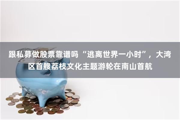 跟私募做股票靠谱吗 “逃离世界一小时”,大湾区首艘荔枝文化主题游轮在南山首航