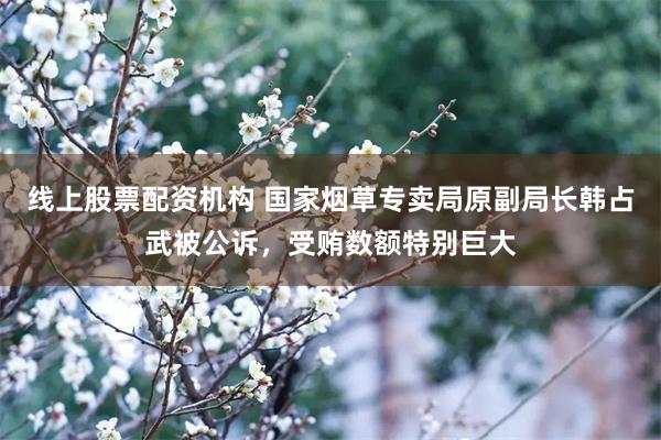 线上股票配资机构 国家烟草专卖局原副局长韩占武被公诉，受贿数额特别巨大