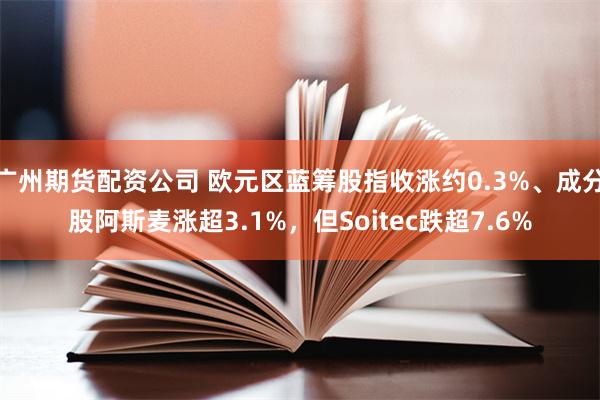 广州期货配资公司 欧元区蓝筹股指收涨约0.3%、成分股阿斯麦涨超3.1%，但Soitec跌超7.6%