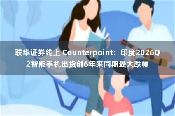 联华证券线上 Counterpoint：印度2026Q2智能手机出货创6年来同期最大跌幅