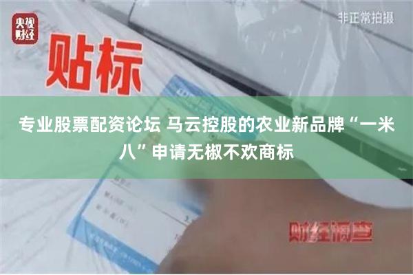专业股票配资论坛 马云控股的农业新品牌“一米八”申请无椒不欢商标