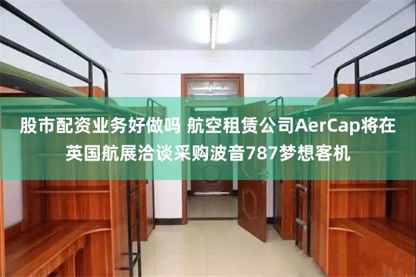 股市配资业务好做吗 航空租赁公司AerCap将在英国航展洽谈采购波音787梦想客机