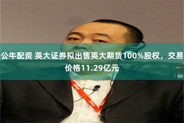 公牛配资 英大证券拟出售英大期货100%股权，交易价格11.29亿元