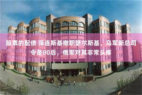 股票的配债 泽连斯基撤职瑟尔斯基,乌军新总司令是80后,俄军对其非常头疼