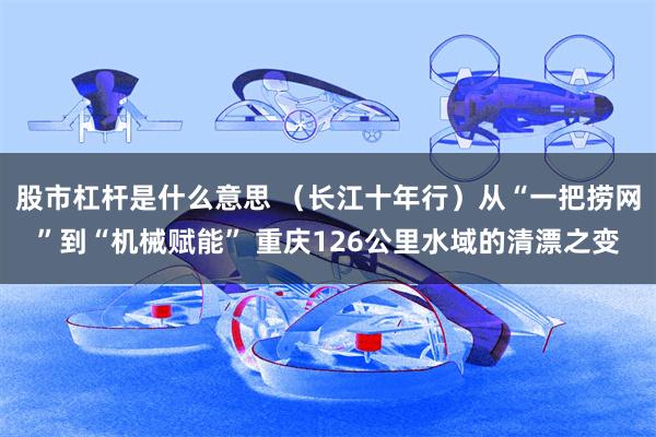 股市杠杆是什么意思 （长江十年行）从“一把捞网”到“机械赋能” 重庆126公里水域的清漂之变