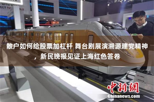 散户如何给股票加杠杆 舞台剧展演溯源建党精神，新民晚报见证上海红色答卷