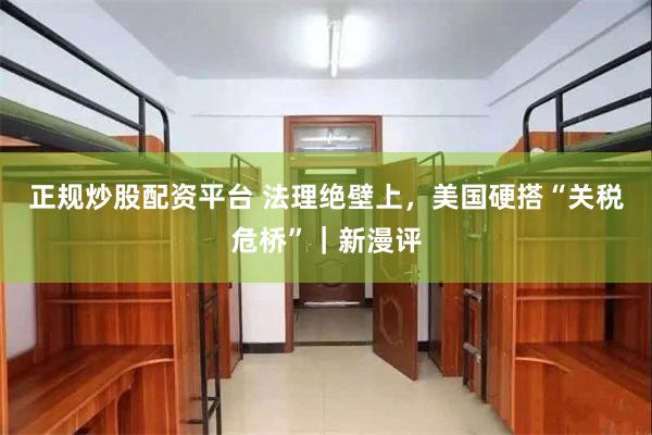 正规炒股配资平台 法理绝壁上，美国硬搭“关税危桥”｜新漫评