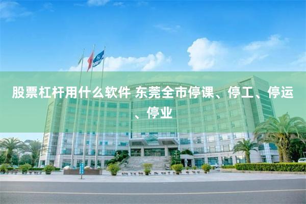 股票杠杆用什么软件 东莞全市停课、停工、停运、停业