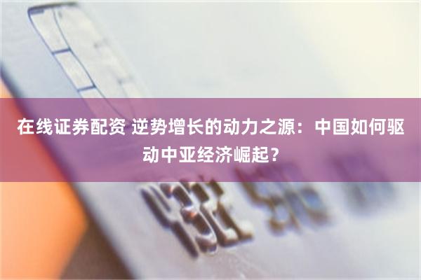 在线证券配资 逆势增长的动力之源：中国如何驱动中亚经济崛起？