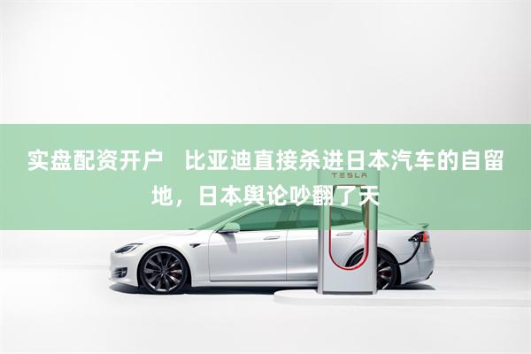 实盘配资开户   比亚迪直接杀进日本汽车的自留地，日本舆论吵翻了天