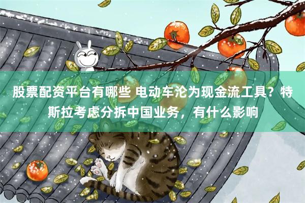 股票配资平台有哪些 电动车沦为现金流工具？特斯拉考虑分拆中国业务，有什么影响