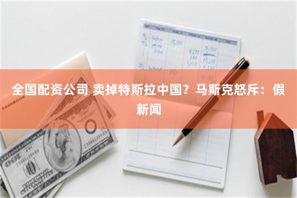全国配资公司 卖掉特斯拉中国？马斯克怒斥：假新闻
