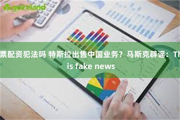 股票配资犯法吗 特斯拉出售中国业务？马斯克辟谣：This is fake news
