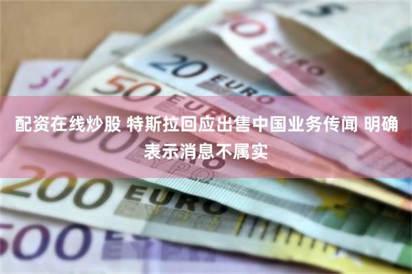 配资在线炒股 特斯拉回应出售中国业务传闻 明确表示消息不属实