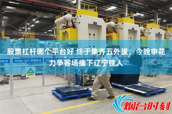 股票杠杆哪个平台好 终于集齐五外援，今晚申花力争客场擒下辽宁铁人