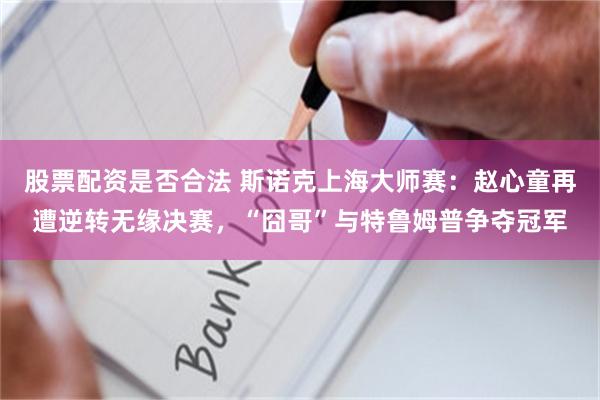 股票配资是否合法 斯诺克上海大师赛：赵心童再遭逆转无缘决赛，“囧哥”与特鲁姆普争夺冠军