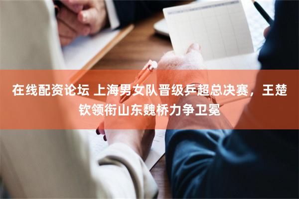 在线配资论坛 上海男女队晋级乒超总决赛，王楚钦领衔山东魏桥力争卫冕