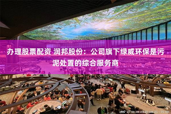 办理股票配资 润邦股份：公司旗下绿威环保是污泥处置的综合服务商
