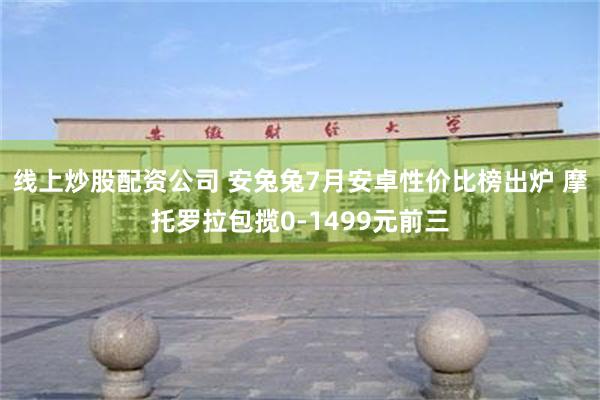 线上炒股配资公司 安兔兔7月安卓性价比榜出炉 摩托罗拉包揽0-1499元前三