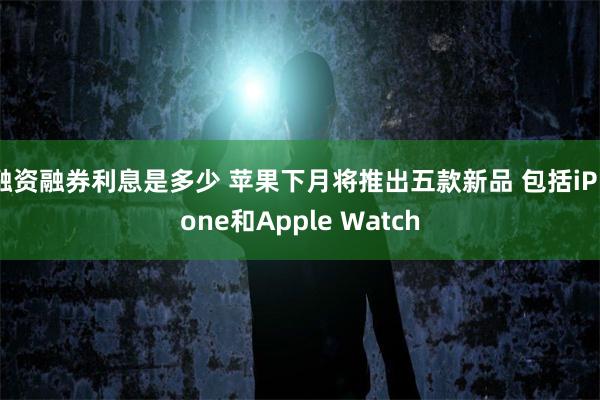 融资融券利息是多少 苹果下月将推出五款新品 包括iPhone和Apple Watch