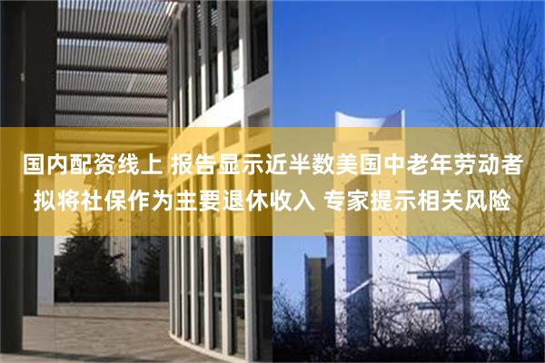 国内配资线上 报告显示近半数美国中老年劳动者拟将社保作为主要退休收入 专家提示相关风险