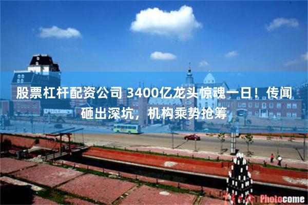 股票杠杆配资公司 3400亿龙头惊魂一日！传闻砸出深坑，机构乘势抢筹