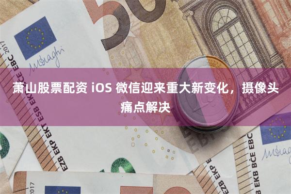 萧山股票配资 iOS 微信迎来重大新变化,摄像头痛点解决