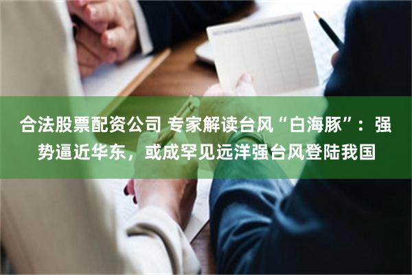 合法股票配资公司 专家解读台风“白海豚”：强势逼近华东，或成罕见远洋强台风登陆我国