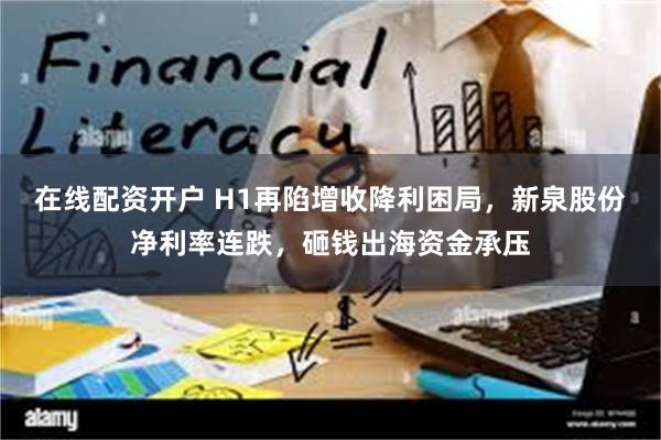 在线配资开户 H1再陷增收降利困局，新泉股份净利率连跌，砸钱出海资金承压