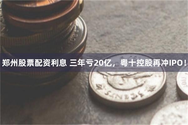 郑州股票配资利息 三年亏20亿，粤十控股再冲IPO！