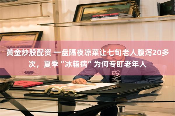 黄金炒股配资 一盘隔夜凉菜让七旬老人腹泻20多次，夏季“冰箱病”为何专盯老年人