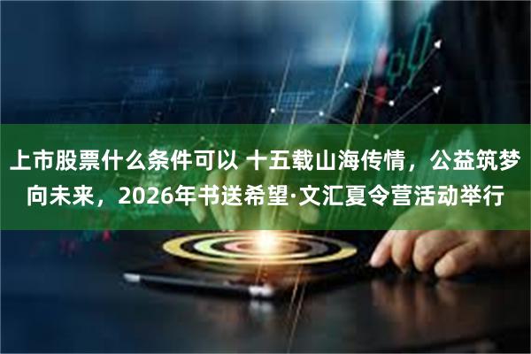 上市股票什么条件可以 十五载山海传情，公益筑梦向未来，2026年书送希望·文汇夏令营活动举行