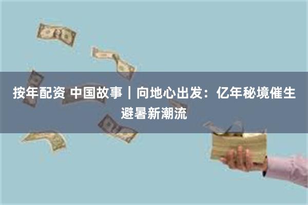 按年配资 中国故事｜向地心出发：亿年秘境催生避暑新潮流