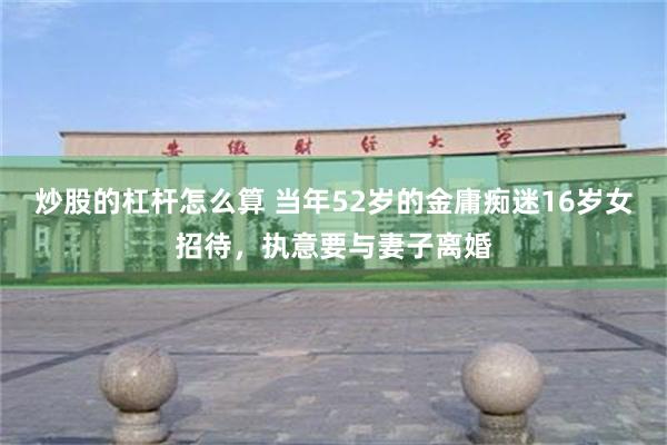 炒股的杠杆怎么算 当年52岁的金庸痴迷16岁女招待，执意要与妻子离婚