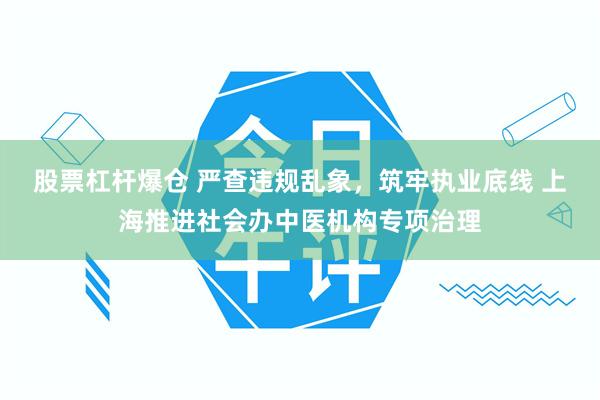 股票杠杆爆仓 严查违规乱象，筑牢执业底线 上海推进社会办中医机构专项治理