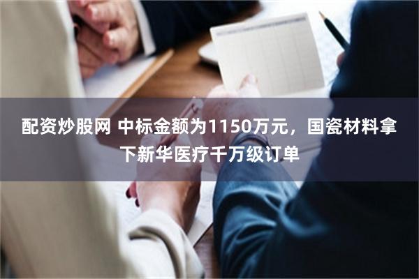 配资炒股网 中标金额为1150万元,国瓷材料拿下新华医疗千万级订单