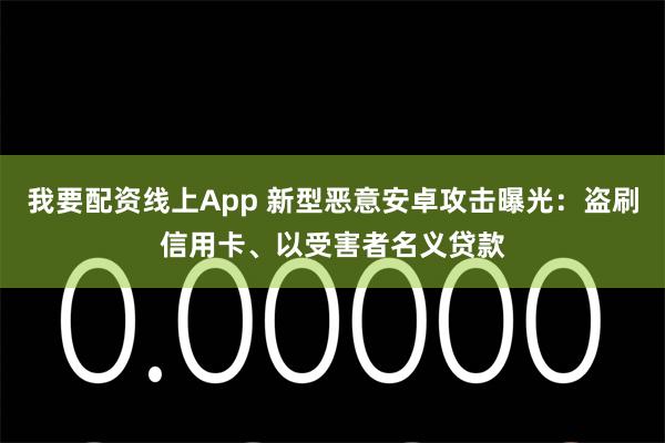 我要配资线上App 新型恶意安卓攻击曝光：盗刷信用卡、以受害者名义贷款