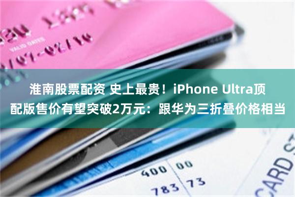 淮南股票配资 史上最贵！iPhone Ultra顶配版售价有望突破2万元：跟华为三折叠价格相当