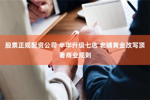 股票正规配资公司 半年升级七店 老铺黄金改写顶奢商业规则
