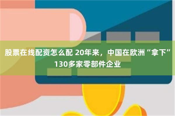 股票在线配资怎么配 20年来，中国在欧洲“拿下”130多家零部件企业
