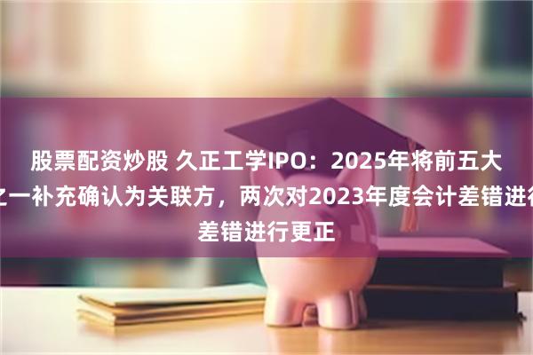 股票配资炒股 久正工学IPO：2025年将前五大客户之一补充确认为关联方，两次对2023年度会计差错进行更正