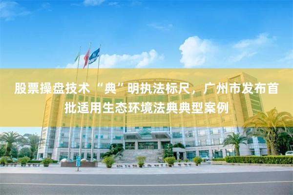 股票操盘技术 “典”明执法标尺，广州市发布首批适用生态环境法典典型案例