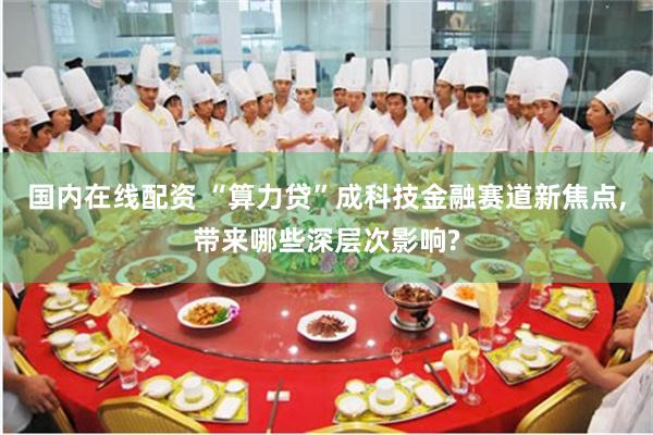 国内在线配资 “算力贷”成科技金融赛道新焦点,带来哪些深层次影响?