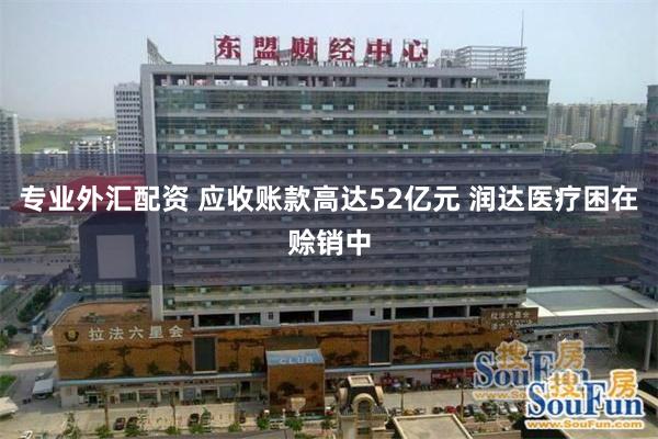 专业外汇配资 应收账款高达52亿元 润达医疗困在赊销中