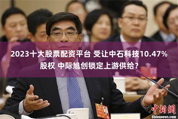2023十大股票配资平台 受让中石科技10.47%股权 中际旭创锁定上游供给？