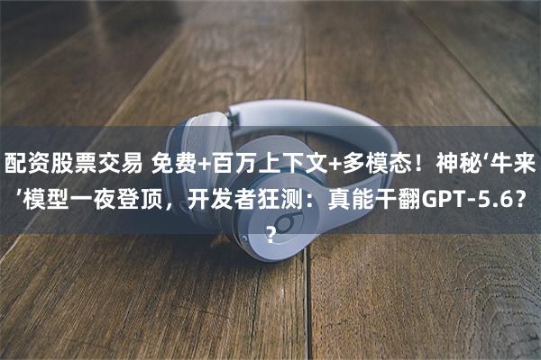配资股票交易 免费+百万上下文+多模态！神秘‘牛来’模型一夜登顶，开发者狂测：真能干翻GPT-5.6？