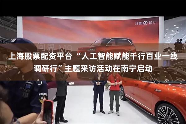 上海股票配资平台 “人工智能赋能千行百业一线调研行”主题采访活动在南宁启动