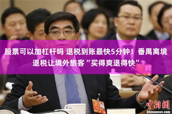 股票可以加杠杆吗 退税到账最快5分钟！番禺离境退税让境外旅客“买得爽退得快”