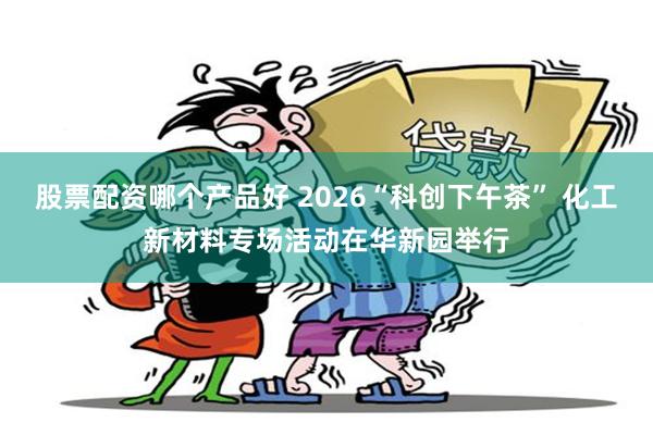 股票配资哪个产品好 2026“科创下午茶” 化工新材料专场活动在华新园举行