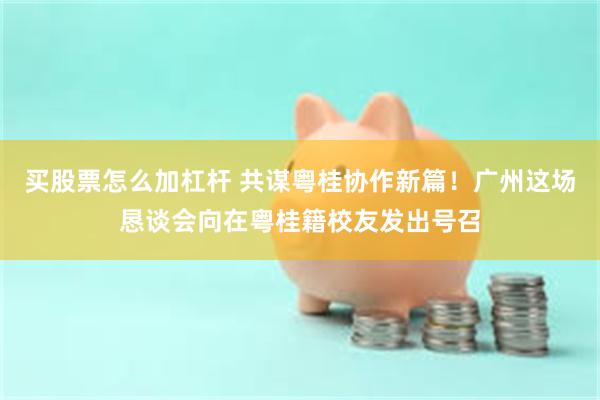 买股票怎么加杠杆 共谋粤桂协作新篇！广州这场恳谈会向在粤桂籍校友发出号召